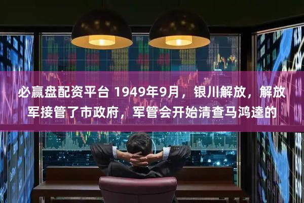 必赢盘配资平台 1949年9月，银川解放，解放军接管了市政府，军管会开始清查马鸿逵的