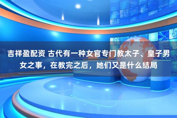 吉祥盈配资 古代有一种女官专门教太子、皇子男女之事，在教完之后，她们又是什么结局