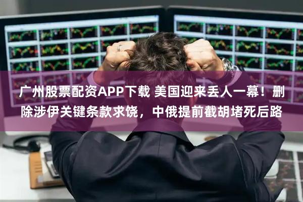 广州股票配资APP下载 美国迎来丢人一幕！删除涉伊关键条款求饶，中俄提前截胡堵死后路